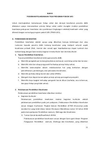 BAB III 
PEDOMAN PELAKSANAAN TIGA PROGRAM POKOK UKS 
Untuk meningkatkan kemampuan hidup sehat dan derajat kesehatan peserta didik 
dilakukan upaya menanamkan prinsip hidup sehat sedini mungkin melalui pendidikan 
kesehatan,pelayanan kesehatan dan pembinaan lingkungan sekolah/madrasah sehat yang 
dikenal dengan nama tiga program pokok UKS (TRIAS UKS). 
A. PENDIDIKAN KESEHATAN 
Pendidikan kesehatan adalah upaya yang diberikan berupa bimbingan dan atau 
tuntunan kepada peserta didik tentang kesehatan yang meliputi seluruh aspek 
kesehatan pribadi (fisik, mental dan sosial) agar kepribadiannya dapat tumbuh dan 
berkembang dengan baik melalui kegitan intrakurikuler dan ekstrakurikuler. 
1. Tujuan Pendidikan Kesehatan. 
Tujuan pendidikan kesehatan ialah agar peserta didik: 
a. Memiliki pengetahuan tentang kesehatan,termasuk cara hidup sehat dan teratur; 
b. Memiliki nilai dan sikap yang positif terhadap prinsip hidup sehat; 
c. Memiliki keterampilan dalam melaksanakan hal yang berkaitan dengan 
pemeliharaan, pertolongan, dan perawatan kesehatan; 
d. Memiliki perilaku hidup bersih dan sehat (PHBS); 
e. Mengerti dan dapat menerapkan prinsip-prinsip pencegahan penyakit. 
f. Memiliki daya tangkal terhadap pengaruh buruk diluar (narkoba, arus informasi, 
dan gaya hidup yang tidak sehat). 
2. Pelaksanaan Pendidikan Kesehatan 
Pelaksanaan pendidikan kesehatan diberikan melalui: 
a. Kegiatan Kurikuler 
Pelaksanaan pendidikan kesehatan melalui kegiatan kurikuler adalah 
pelaksanaan pendidikan pada jam pelajaran. Pelaksanaan Pendidikan Kesehatan 
sesuai dengan Kurikulum Tingkat Satuan Pendidikan (KTSP) khususnya pada 
standard isi yang telah diatur dalam Peraturan Mendiknas nomor 22 tahun 2006 
pada mata pelajaran Pendidikan Jasmani, Olahraga dan Kesehatan. 
1) Taman Kanak-kanak/Raudhatuh Athfal 
Pelaksanaan pendidikan kesehatan sesuai dengan Garis-garis Besar Program 
Pengajaran Pendidikan Jasmani, Olahraga dan Kesehatan, yang diberikan 
11 
 