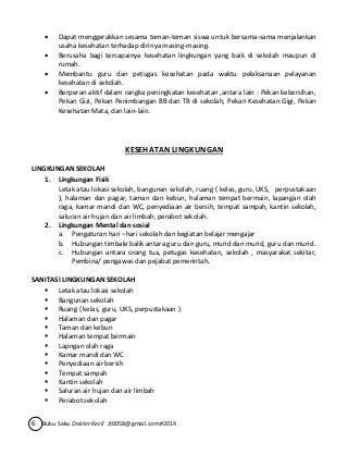  Dapat menggerakkan sesama teman-teman siswa untuk bersama-sama menjalankan 
usaha kesehatan terhadap dirinya masing-masing. 
 Berusaha bagi tercapainya kesehatan lingkungan yang baik di sekolah maupun di 
rumah. 
 Membantu guru dan petugas kesehatan pada waktu pelaksanaan pelayanan 
kesehatan di sekolah. 
 Berperan aktif dalam rangka peningkatan kesehatan ,antara lain : Pekan kebersihan, 
Pekan Gizi, Pekan Penimbangan BB dan TB di sekolah, Pekan Kesehatan Gigi, Pekan 
Kesehatan Mata, dan lain-lain. 
KESEHATAN LINGKUNGAN 
LINGKUNGAN SEKOLAH 
1. Lingkungan Fisik 
Letak atau lokasi sekolah, bangunan sekolah, ruang ( kelas, guru, UKS, perpustakaan 
), halaman dan pagar, taman dan kebun, halaman tempat bermain, lapangan olah 
raga, kamar mandi dan WC, penyediaan air bersih, tempat sampah, kantin sekolah, 
saluran air hujan dan air limbah, perabot sekolah. 
2. Lingkungan Mental dan sosial 
a. Pengaturan hari –hari sekolah dan kegiatan belajar mengajar 
b. Hubungan timbale balik antara guru dan guru, murid dan murid, guru dan murid. 
c. Hubungan antara orang tua, petugas kesehatan, sekolah , masyarakat sekitar, 
Pembina/ pengawas dan pejabat pemerintah. 
SANITASI LINGKUNGAN SEKOLAH 
 Letak atau lokasi sekolah 
 Bangunan sekolah 
 Ruang ( kelas, guru, UKS, perpustakaan ) 
 Halaman dan pagar 
 Taman dan kebun 
 Halaman tempat bermain 
 Lapngan olah raga 
 Kamar mandi dan WC 
 Penyediaan air bersih 
 Tempat sampah 
 Kantin sekolah 
 Saluran air hujan dan air limbah 
 Perabot sekolah 
6 Buku Saku Dokter Kecil Jt0058@gmail.com#2014 
 