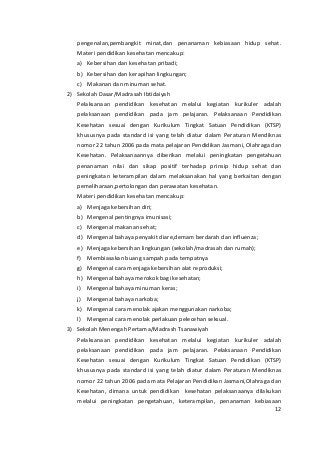 pengenalan,pembangkit minat,dan penanaman kebiasaan hidup sehat. 
Materi pendidikan kesehatan mencakup: 
a) Kebersihan dan kesehatan pribadi; 
b) Kebersihan dan kerapihan lingkungan; 
c) Makanan dan minuman sehat. 
2) Sekolah Dasar/Madrasah Ibtidaiyah 
Pelaksanaan pendidikan kesehatan melalui kegiatan kurikuler adalah 
pelaksanaan pendidikan pada jam pelajaran. Pelaksanaan Pendidikan 
Kesehatan sesuai dengan Kurikulum Tingkat Satuan Pendidikan (KTSP) 
khususnya pada standard isi yang telah diatur dalam Peraturan Mendiknas 
nomor 22 tahun 2006 pada mata pelajaran Pendidikan Jasmani, Olahraga dan 
Kesehatan. Pelaksanaannya diberikan melalui peningkatan pengetahuan 
penanaman nilai dan sikap positif terhadap prinsip hidup sehat dan 
peningkatan keterampilan dalam melaksanakan hal yang berkaitan dengan 
pemeliharaan,pertolongan dan perawatan kesehatan. 
Materi pendidikan kesehatan mencakup: 
a) Menjaga kebersihan diri; 
b) Mengenal pentingnya imunisasi; 
c) Mengenal makanan sehat; 
d) Mengenal bahaya penyakit diare,demam berdarah dan influenza; 
e) Menjaga kebersihan lingkungan (sekolah/madrasah dan rumah); 
f) Membiasakan buang sampah pada tempatnya 
g) Mengenal cara menjaga kebersihan alat reproduksi; 
h) Mengenal bahaya merokok bagi kesehatan; 
i) Mengenal bahaya minuman keras; 
j) Mengenal bahaya narkoba; 
k) Mengenal cara menolak ajakan menggunakan narkoba; 
l) Mengenal cara menolak perlakuan pelecehan seksual. 
3) Sekolah Menengah Pertama/Madrash Tsanawiyah 
Pelaksanaan pendidikan kesehatan melalui kegiatan kurikuler adalah 
pelaksanaan pendidikan pada jam pelajaran. Pelaksanaan Pendidikan 
Kesehatan sesuai dengan Kurikulum Tingkat Satuan Pendidikan (KTSP) 
khususnya pada standard isi yang telah diatur dalam Peraturan Mendiknas 
nomor 22 tahun 2006 pada mata Pelajaran Pendidikan Jasmani,Olahraga dan 
Kesehatan, dimana untuk pendidikan kesehatan pelaksanaanya dilakukan 
melalui peningkatan pengetahuan, keterampilan, penanaman kebiasaan 
12 
 