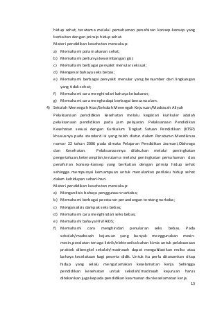 hidup sehat, terutama melalui pemahaman penafsiran konsep-konsep yang 
berkaitan dengan prinsip hidup sehat. 
Materi pendidikan kesehatan mencakup: 
a) Memahami pola makanan sehat; 
b) Memahami perlunya keseimbangan gizi; 
c) Memahami berbagai penyakit menular seksual; 
d) Mengenal bahaya seks bebas; 
e) Memahami berbagai penyakit menular yang bersumber dari lingkungan 
yang tidak sehat; 
f) Memahami cara menghindari bahaya kebakaran; 
g) Memahami cara menghadapi berbagai bencana alam. 
4) Sekolah Menengah Atas/Sekolah Menengah Kejuruan/Madrasah Aliyah 
Pelaksanaan pendidikan kesehatan melalu kegiatan kurikuler adalah 
pelaksanaan pendidikan pada jam pelajaran. Pelaksanaan Pendidikan 
Kesehatan sesuai dengan Kurikulum Tingkat Satuan Pendidikan (KTSP) 
khususnya pada standard isi yang telah diatur dalam Peraturan Mendiknas 
nomor 22 tahun 2006 pada dimata Pelajaran Pendidikan Jasmani,Olahraga 
dan Kesehatan. Pelaksanaannya dilakukan melalui peningkatan 
pengetahuan,keterampilan,terutama melalui peningkatan pemahaman dan 
penafsiran konsep-konsep yang berkaitan dengan prinsip hidup sehat 
sehingga mempunyai kemampuan untuk menularkan perilaku hidup sehat 
dalam kehidupan sehari-hari. 
Materi pendidikan kesehatan mencakup: 
a) Menganilisis bahaya penggunaan narkoba; 
b) Memahami berbagai peraturan perundangan tentang narkoba; 
c) Menganalisis dampak seks bebas; 
d) Memahami cara menghindari seks bebas; 
e) Memahami bahaya HIV/AIDS; 
f) Memahami cara menghindari penularan seks bebas. Pada 
sekolah/madrasah kejuruan yang banyak menggunakan mesin-mesin, 
peralatan tenaga listrik/elektronika bahan kimia untuk pelaksanaan 
praktek dibengkel sekolah/madrasah dapat mengakibatkan resiko atau 
bahaya kecelakaan bagi peserta didik. Untuk itu perlu ditanamkan sikap 
hidup yang selalu mengutamakan keselamatan kerja. Sehingga 
pendidikan kesehatan untuk sekolah/madrasah kejuruan harus 
ditekankan juga kepada pendidikan keamanan dan keselamatan kerja. 
13 
 