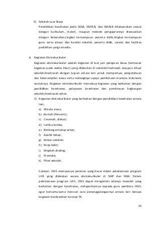 5) Sekolah Luar Biasa 
Pendidikan kesehatan pada SDLB, SMPLB, dan SMALB dilaksanakan sesuai 
dengan kurikulum, materi, maupun metode pengajarannya disesuaikan 
dengan kebutuhan,tingkat kemampuan peserta didik,tingkat kemampuan 
guru serta situasi dan kondisi sekolah, peserta didik, sarana dan fasilitas 
pedidikan yang tersedia. 
b. Kegiatan Ekstrakurikuler 
Kegiatan ekstrakurikuler adalah kegiatan di luar jam pelajaran biasa (termasuk 
kegiatan pada waktu libur) yang dilakukan di sekolah/madrasah ataupun diluar 
sekolah/madrasah dengan tujuan antara lain untuk memperluas pengetahuan 
dan keterampilan siswa serta melengkapi upaya pembinaan manusia Indonesia 
seutuhnya. Kegiatan ekstrakurikuler mencakup kegiatan yang berkaitan dengan 
pendidikan kesehatan, pelayanan kesehatan dan pembinaan lingkungan 
sekolah/madrasah sehat. 
1) Kegiatan ekstrakurikuler yang berkaitan dengan pendidikan kesehatan antara 
lain; 
a) Wisata siswa; 
b) Kemah (Persami); 
c) Ceramah, diskusi; 
d) Lomba-lomba; 
e) Bimbingan hidup sehat; 
f) Apotik hidup; 
g) Kebun sekolah; 
h) Kerja bakti; 
i) Majalah dinding; 
j) Pramuka; 
k) Piket sekolah. 
Catatan: OSIS mempunyai peranan yang besar dalam pelaksanaan program 
UKS yang dilakukan secara ekstrakurikuler di SMP dan SMA. Dalam 
pelaksanaan program UKS, OSIS dapat mengamati adanya masalah yang 
berkaitan dengan kesehatan, melaporkannya kepada guru pembina OSIS, 
agar bersama-sama mencari cara penanggulangannya antara lain berupa 
kegiatan berdasarkan konsep 7K. 
14 
 