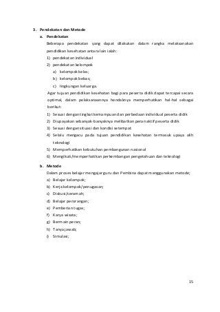 3. Pendekatan dan Metode 
a. Pendekatan 
Beberapa pendekatan yang dapat dilakukan dalam rangka melaksanakan 
pendidikan kesehatan antara lain ialah: 
1) pendekatan individual 
2) pendekatan kelompok 
a) kelompok kelas; 
b) kelompok bebas; 
c) lingkungan keluarga. 
Agar tujuan pendidikan kesehatan bagi para peserta didik dapat tercapai secara 
optimal, dalam pelaksanaannya hendaknya memperhatikan hal-hal sebagai 
berikut: 
1) Sesuai dengan tingkat kemampuan dan perbedaan individual peserta didik 
2) Diupayakan sebanyak-banyaknya melibatkan peran aktif peserta didik 
3) Sesuai dengan situasi dan kondisi setempat 
4) Selalu mengacu pada tujuan pendidikan kesehatan termasuk upaya alih 
teknologi 
5) Memperhatikan kebutuhan pembangunan nasional 
6) Mengikuti/memperhatikan perkembangan pengetahuan dan teknologi 
b. Metode 
Dalam proses belajar mengajar guru dan Pembina dapat menggunakan metode; 
a) Belajar kelompok; 
b) Kerja kelompok/penugasan; 
c) Diskusi/ceramah; 
d) Belajar perorangan; 
e) Pemberian tugas; 
f) Karya wisata; 
g) Bermain peran; 
h) Tanya jawab; 
i) Simulasi; 
15 
 