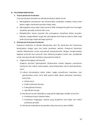 B. PELAYANAN KESEHATAN 
1. Tujuan pelayanan kesehatan 
Tujuan pelayanan kesehatan di sekolah/madrasah adalah untuk: 
a. Meningkatkan kemampuan dan keterampilan melakukan tindakan hidup sehat 
dalam rangka membentuk perilaku hidup sehat. 
b. Meningkatkan daya tahan tubuh peserta didik terhadap Penyakit dan mencegah 
terjadinya penyakit, kelainan dan cacat. 
c. Menghentikan proses penyakit dan pencegahan komplikasi akibat penyakit, 
kelainan, pengembalian fungsi dan peningkatan kemampuan peserta didik yang 
cedera/cacat agar dapat berfungsi optimal. 
2. Pelaksanaan Pelayanan Kesehatan 
Pelayanan kesehatan di sekolah dilaksanakan oleh Tim Kesehatan dari Puskesmas 
bekerjasama dengan guru dan kader kesehatan sekolah. Pelayanan Kesehatan 
sekolah dilaksanakan secara menyeluruh (komprehensif), dengan mengutamakan 
kegiatan promotif dan preventif serta didukung kegiatan kuratif dan rehabilitatif 
untuk mencapai derajat kesehatan yang optimal meliputi: 
a. Kegiatan Peningkatan (Promotif) 
Kegiatan promotif (peningkatan) dilaksanakan melalui kegiatan penyuluhan 
kesehatan dan latihan keterampilan yang dilaksanakan secara ekstrakurikuler, 
yaitu: 
1) Latihan keterampilan teknis dalam rangka pemeliharan kesehatan, dan 
pembentukan peran serta aktif peserta didik dalam pelayanan kesehatan, 
antara lain: 
• Dokter Kecil; 
• Kader Kesehatan Remaja; 
• Palang Merah Remaja; 
• Saka Bhakti Husada. 
2) Pembinaan sarana keteladanan yang ada di lingkungan sekolah antara lain: 
• Pembinaan Kantin Sekolah Sehta; 
• Pembinaan lingkungan sekolah yang terpelihara dan bebas dari faktor 
pembawa penyakit. 
3) Pembinaan keteladanan berperilaku hidup bersih dan sehat (PHBS) 
16 
 