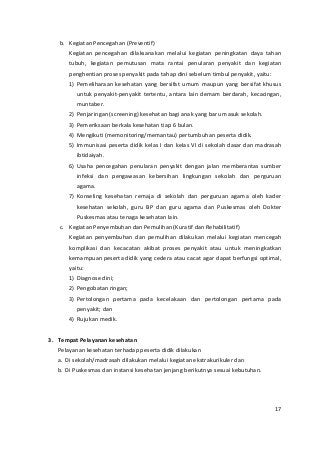 b. Kegiatan Pencegahan (Preventif) 
Kegiatan pencegahan dilaksanakan melalui kegiatan peningkatan daya tahan 
tubuh, kegiatan pemutusan mata rantai penularan penyakit dan kegiatan 
penghentian proses penyakit pada tahap dini sebelum timbul penyakit, yaitu: 
1) Pemeliharaan kesehatan yang bersifat umum maupun yang bersifat khusus 
untuk penyakit-penyakit tertentu, antara lain demam berdarah, kecacingan, 
muntaber. 
2) Penjaringan (screening) kesehatan bagi anak yang baru masuk sekolah. 
3) Pemeriksaan berkala kesehatan tiap 6 bulan. 
4) Mengikuti (memonitoring/memantau) pertumbuhan peserta didik. 
5) Immunisasi peserta didik kelas I dan kelas VI di sekolah dasar dan madrasah 
ibtidaiyah. 
6) Usaha pencegahan penularan penyakit dengan jalan memberantas sumber 
infeksi dan pengawasan kebersihan lingkungan sekolah dan perguruan 
agama. 
7) Konseling kesehatan remaja di sekolah dan perguruan agama oleh kader 
kesehatan sekolah, guru BP dan guru agama dan Puskesmas oleh Dokter 
Puskesmas atau tenaga kesehatan lain. 
c. Kegiatan Penyembuhan dan Pemulihan (Kuratif dan Rehabilitatif) 
Kegiatan penyembuhan dan pemulihan dilakukan melalui kegiatan mencegah 
komplikasi dan kecacatan akibat proses penyakit atau untuk meningkatkan 
kemampuan peserta didik yang cedera atau cacat agar dapat berfungsi optimal, 
yaitu: 
1) Diagnose dini; 
2) Pengobatan ringan; 
3) Pertolongan pertama pada kecelakaan dan pertolongan pertama pada 
penyakit; dan 
4) Rujukan medik. 
3. Tempat Pelayanan kesehatan 
Pelayanan kesehatan terhadap peserta didik dilakukan 
a. Di sekolah/madrasah dilakukan melalui kegiatan ekstrakurikuler dan 
b. Di Puskesmas dan instansi kesehatan jenjang berikutnya sesuai kebutuhan. 
17 
 