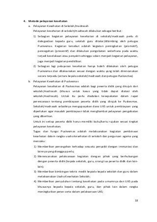 4. Metode pelayanan kesehatan 
a. Pelayanan Kesehatan di Sekolah/madrasah 
Pelayanan kesehatan di sekolah/madrasah dilakukan sebagai berikut: 
1) Sebagian kegiatan pelayanan kesehatan di sekolah/madrasah perlu di 
delegasikan kepada guru, setelah guru ditatar/dibimbing oleh petugas 
Puskesmas. Kegiatan tersebut adalah kegiatan peningkatan (promotif), 
pencegahan (preventif) dan dilakukan pengobatan sederhana pada waktu 
terjadi kecelakaan atau penyakit sehingga selain menjadi kegiatan pelayanan, 
juga menjadi kegiatan pendidikan. 
2) Sebagian lagi pelayanan kesehatan hanya boleh dilakukan oleh petugas 
Puskesmas dan dilaksanakan sesuai dengan waktu yang telah direncanakan 
secara terpadu (antara kepala sekolah/madrasah dan petugas Puskesmas) 
b. Pelayanan Kesehatan di Puskesmas 
Pelayanan kesehatan di Puskesmas adalah bagi peserta didik yang dirujuk dari 
sekolah/madrasah (khusus untuk kasus yang tidak dapat diatasi oleh 
sekolah/madrasah). Untuk itu perlu diadakan kesepakatan dalam rapat 
perencanaan tentang pembiayaan peserta didik yang dirujuk ke Puskesmas. 
Sekolah/madrasah sebaiknya mengupayakan dana UKS untuk pembiayaan yang 
diperlukan agar masalah pembiayaan tidak menghambat pelayanan pengobatan 
yang diberikan. 
Untuk ini setiap peserta didik harus memiliki buku/kartu rujukan sesuai tingkat 
pelayanan kesehatan. 
Tugas dan fungsi Puskesmas adalah melaksanakan kegiatan pembinaan 
kesehatan dalam rangka usaha kesehatan di sekolah dan perguruan agama yang 
mencaku: 
1) Memberikan pencegahan terhadap sesuatu penyakit dengan immuniasi dan 
lainnya yang dianggap perlu; 
2) Merencanakan pelaksanaan kegiatan dengan pihak yang berhubungan 
dengan peserta didik (kepala sekolah, guru, orang tua peserta didik dan lain-lain); 
3) Memberikan bimbingan teknis medik kepada kepala sekolah dan guru dalam 
melaksanakan Usaha Kesehatan Sekolah; 
4) Memberikan penyuluhan tentang kesehatan pada umumnya dan UKS pada 
khususnya kepada kepala sekolah, guru, dan pihak lain dalam rangka 
meningkatkan peran serta dalam pelaksanaan UKS; 
18 
 