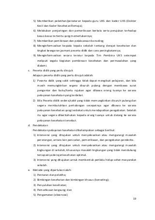 5) Memberikan pelatihan/penataran kepada guru UKS dan kader UKS (Dokter 
Kecil dan Kader Kesehatan Remaja); 
6) Melakukan penjaringan dan pemeriksaan berkala serta perujukan terhadap 
kasus-kasus tertentu yang memerlukannya; 
7) Memberikan pembinaan dan pelaksanaan konseling; 
8) Menginformasikan kepada kepala sekolah tentang derajat kesehatan dan 
tingkat kesegaran jasmani peserta didik dan cara peningkatannya; 
9) Menginformasikan secara teratur kepada Tim Pembina UKS setempat 
meliputi segala kegiatan pembinaan kesehatan dan permasalahan yang 
dialami. 
c. Peserta didik yang perlu dirujuk 
Adapun peserta didik yang perlu dirujuk adalah: 
1) Peserta didik yang sakit sehingga tidak dapat mengikuti pelajaran, dan bila 
masih memungkinkan segera disuruh pulang dengan membawa surat 
pengantar dan buku/kartu rujukan agar dibawa orang tuanya ke sarana 
pelayanan kesehatan yang terdekat. 
2) Bila Peserta didik cedera/sakit yang tidak memungkinkan disuruh pulang dan 
segera membutuhkan pertolongan secepatnya agar dibawa ke sarana 
pelayanan kesehatan yang terdekat untuk mendapatkan pengobatan. Setelah 
itu agar segera diberitahukan kepada orang tuanya untuk datang ke sarana 
pelayanan kesehatan tersebut. 
d. Pendekatan 
Pendekatan pelayanan kesehatan dikelompokan sebagai berikut: 
1) Intervensi yang ditujukan untuk menyelesaikan atau mengurangi masalah 
perorangan, antara lain pencarian, pemeriksaan, dan pengobatan penderita. 
2) Intervensi yang ditujukan untuk menyelesaikan atau mengurangi masalah 
lingkungan di sekolah, khususnya masalah lingkungan yang tidak mendukung 
tercapainya derajat kesehatan optimal. 
3) Intervensi yang ditujukan untuk membentuk perilaku hidup sehat masyarakat 
sekolah. 
e. Metode yang diperlukan ialah: 
1) Pentaran dan pelatiha; 
2) Bimbingan kesehatan dan bimbingan khusus (konseling); 
3) Penyuluhan kesehatan; 
4) Pemeriksaan langsung; dan 
5) Pengamatan (observasi) 
19 
 