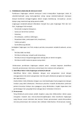 C. PEMBINAAN LINGKUNGAN SEKOLAH SEHAT 
Pembinaan lingkungan sekolah bertujuan untuk mewujudkan lingkungan sehat di 
sekolah/madrasah yang memungkinkan setiap warga sekolah/madrasah mencapai 
derajat kesehatan setinggi-tingginya dalam rangka mendukung tercapainya proses 
belajar yang maksimal bagi setiap peserta didik. 
Lingkungan sekolah/madrasah dibedakan menjadi dua yaitu lingkungan fisik dan non 
fisik , lingkungan fisik meliputi; 
- Konstruksi ruang dan bangunan; 
- Sarana air bersih dan sanitasi; 
- Halaman; 
- Pencahayaan, ventilasi, kebisingan; 
- Kepadatan kelas, jarak papan tulis, meja/kursi; 
- Vektor penyakit; 
- Kantin/Warung sekolah. 
Sedangkan lingkungan non fisik meliput perilaku masyarakat sekolah/madrasah, antara 
lain; 
- Perilaku tidak merokok; 
- Perilaku membuang sampah pada tempatnya; 
- Perilaku mencuci tanganmenggunakan sabung dan air bersih mengalir; 
- Perilaku memilih makanan jajanan yang sehat; 
Pelaksanaan pembinaan lingkungan sekolah sehat meliputi kegiatan identifikasi 
masalah, perencanaan, intervensi, pemantauan dan evaluasi serta pelaporan. 
1. Identifikasi faktor risiko lingkungan sekolah/madrasah 
Identifikasi faktor risiko dilakukan dengan cara pengamatan visual dengan 
menggunakan instrument pengamatan dan bila perlu dilakukan pengukuran lapangan 
dan laboratorium. 
Analisa faktor risiko dilakukan dengan cara membandingkan hasil pengamatan dengan 
standar yang telah ditentukan. Penentuan prioritas masalah berdasarkan perkiraan 
potensi besarnya bahaya atau gangguan yang ditimbulkan, tingkat keparahan dan 
pertimbangan lain yang diperlukan sebagai dasar melakukan intervensi. 
2. Perencanaan 
Yang dimaksud perencanaan adalah kegiatan yang akan dilaksanakan dalam upaya 
mengatasi masalah atau menurunkan/menghilangkan risiko kesehatan lingkungan 
yang disusun secara sistimatis dan terukur. Dalam perencanaan sudah dimassukkan 
rencana pemantauan dan evaluasi dan indikator keberhasilan. Perencanaan masing- 
20 
 