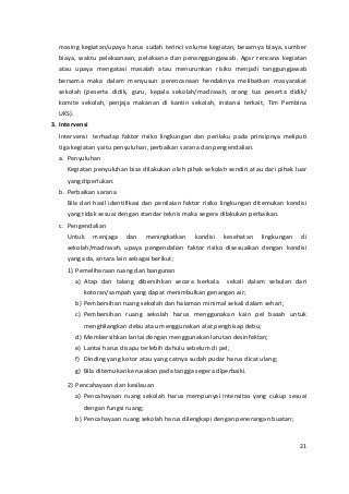 masing kegiatan/upaya harus sudah terinci volume kegiatan, besarnya biaya, sumber 
biaya, waktu pelaksanaan, pelaksana dan penanggungjawab. Agar rencana kegiatan 
atau upaya mengatasi masalah atau menurunkan risiko menjadi tanggungjawab 
bersama maka dalam menyusun perencanaan hendaknya melibatkan masyarakat 
sekolah (peserta didik, guru, kepala sekolah/madrasah, orang tua peserta didik/ 
komite sekolah, penjaja makanan di kantin sekolah, instansi terkait, Tim Pembina 
UKS). 
3. Intervensi 
Intervensi terhadap faktor risiko lingkungan dan perilaku pada prinsipnya meliputi 
tiga kegiatan yaitu penyuluhan, perbaikan sarana dan pengendalian. 
a. Penyuluhan 
Kegiatan penyuluhan bisa dilakukan oleh pihak sekolah sendiri atau dari pihak luar 
yang diperlukan. 
b. Perbaikan sarana 
Bila dari hasil identifikasi dan penilaian faktor risiko lingkungan ditemukan kondisi 
yang tidak sesuai dengan standar teknis maka segera dilakukan perbaikan. 
c. Pengendalian 
Untuk menjaga dan meningkatkan kondisi kesehatan lingkungan di 
sekolah/madrasah, upaya pengendalian faktor risiko disesuaikan dengan kondisi 
yang ada, antara lain sebagai berikut; 
1) Pemeliharaan ruang dan bangunan 
a) Atap dan talang dibersihkan secara berkala sekali dalam sebulan dari 
kotoran/sampah yang dapat menimbulkan genangan air; 
b) Pembersihan ruang sekolah dan halaman minimal sekali dalam sehari; 
c) Pembersihan ruang sekolah harus menggunakan kain pel basah untuk 
menghilangkan debu atau menggunakan alat penghisap debu; 
d) Membersihkan lantai dengan menggunakan larutan desinfektan; 
e) Lantai harus disapu terlebih dahulu sebelum di pel; 
f) Dinding yang kotor atau yang catnya sudah pudar harus dicat ulang; 
g) Bila ditemukan kerusakan pada tangga segera diperbaiki. 
2) Pencahayaan dan kesilauan 
a) Pencahayaan ruang sekolah harus mempunyai intensitas yang cukup sesuai 
dengan fungsi ruang; 
b) Pencahayaan ruang sekolah harus dilengkapi dengan penerangan buatan; 
21 
 
