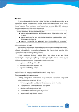 7
Kesehatan
Di balik manfaat teknologi digital, terdapat beberapa ancaman kesehatan yang perlu
diperhatikan, seperti kesehatan mata, telinga, tangan, bahkan keseluruhan badan. Tidak
hanya kesehatan fisik, kesehatan mental dapat juga terancam jika tidak mengatur
penggunaan teknologi digital secara proporsional.
Dengan mempelajari kewargaan digital, berarti:
• mempelajari teknologi untuk membantu tetap aman baik di dalam atau di luar
sekolah;
• mempelajari manfaat dan risiko dunia maya agar membantu tetap aman
ketika menggunakannya;
• menjadi warga digital yang percaya diri atas segala tindakan yang dilakukan.
Kiat Aman dalam Jaringan
Seorang warga digital dapat terkena berbagai risiko yang berdampak pada kehidupan,
misalnya intimidasi siber (cyberbullying), kejahatan siber (cybercrime), pelecehan siber
(cyberharrasment), dan berbagai bahaya lainnya.
Dengan memahami berbagai potensi risiko yang dapat terjadi, kita harus
mempersiapkan langkah pencegahannya. Langkah pencegahan terbaik adalah dengan
menerapkan kewargaan digital, yaitu langkah yang terkait dengan
a. bagaimana melindungi diri sendiri;
b. bagaimana melindungi orang lain; dan
c. bagaimana melindungi konten.
Berikut adalah kiat-kiat yang dapat dilakukan sebagai warga digital.
Menggunakan Internet dengan Aman
a. Lindungi perangkat dan akun terhadap upaya orang lain secara ilegal yang dapat
merugikan dengan cara sebagai berikut.
• Perbaharui perangkat lunak (termasuk web browser) secara otomatis.
• Pasang antivirus dan perangkat lunak antispyware.
• Jangan pernah mematikan firewall.
• Jika membagikan wirelless, gunakan password.
• Gunakan flash drive dengan hati-hati.
 