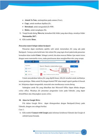 97
• Attach To Note, melampirkan pada catatan (Note);
• Copy, untuk membuat duplikat file;
• Download, untuk mengunduh file PDF;
• Delete, untuk menghapus file.
3) Tampil kotak dialog Move to, kemudian klik folder yang akan dituju, misalnya folder
Matematika 2017.
4) Klik tombol Done.
Pencarian materi belajar dalam backpack
Pencarian dapat membantu apabila sulit untuk menemukan file yang ada pada
Backpack. Caranya yaitu ketik kata/ teks terkait file yang ingin dicari pada kotak pencarian
kemudian tekan tombol Enter. Sebagai contoh, kita akan mencari Bahan Ajar materi siswa
dengan nama matematika siswa, maka penelusuran akan menghasilkan teks yang serupa.
Untuk menyakinkan bahwa file yang dipilih benar, klik file tersebut untuk melihatnya
secara pratinjau. Maka untuk file dengan bentuk PDF akan tampil seperti gambar di bawah
ini. Selajutnya dapat mengunduh, mencetak atau membacanya secara daring.
Sedangkan untuk file yang dihasilkan dari Microsoft Office dapat dibuka dengan
online office. Misalnya file presentasi pengenalan Latex pada Edmodo, yang dapat
dimodifikasi atau ditayangkan secara online.
10. Akses ke Google Drive
File dalam Google Drive dapat diintegrasikan dengan Backpack/Library pada
Edmodo, dengan cara sebagai berikut.
Cara 1:
1) Klik tombol Connect with Google pada informasi kolaborasi Edmodo dan Google di
sebelah kanan beranda.
 