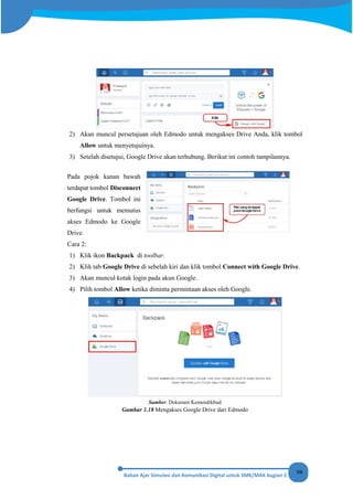 98
2) Akan muncul persetujuan oleh Edmodo untuk mengakses Drive Anda, klik tombol
Allow untuk menyetujuinya.
3) Setelah disetujui, Google Drive akan terhubung. Berikut ini contoh tampilannya.
Pada pojok kanan bawah
terdapat tombol Disconnect
Google Drive. Tombol ini
berfungsi untuk memutus
akses Edmodo ke Google
Drive.
Cara 2:
1) Klik ikon Backpack di toolbar.
2) Klik tab Google Drive di sebelah kiri dan klik tombol Connect with Google Drive.
3) Akan muncul kotak login pada akun Google.
4) Pilih tombol Allow ketika diminta permintaan akses oleh Google.
Sumber: Dokumen Kemendikbud
Gambar 1.18 Mengakses Google Drive dari Edmodo
 