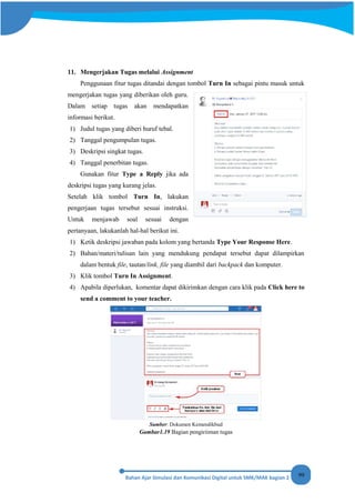 99
11. Mengerjakan Tugas melalui Assignment
Penggunaan fitur tugas ditandai dengan tombol Turn In sebagai pintu masuk untuk
mengerjakan tugas yang diberikan oleh guru.
Dalam setiap tugas akan mendapatkan
informasi berikut.
1) Judul tugas yang diberi huruf tebal.
2) Tanggal pengumpulan tugas.
3) Deskripsi singkat tugas.
4) Tanggal penerbitan tugas.
Gunakan fitur Type a Reply jika ada
deskripsi tugas yang kurang jelas.
Setelah klik tombol Turn In, lakukan
pengerjaan tugas tersebut sesuai instruksi.
Untuk menjawab soal sesuai dengan
pertanyaan, lakukanlah hal-hal berikut ini.
1) Ketik deskripsi jawaban pada kolom yang bertanda Type Your Response Here.
2) Bahan/materi/tulisan lain yang mendukung pendapat tersebut dapat dilampirkan
dalam bentuk file, tautan/link, file yang diambil dari backpack dan komputer.
3) Klik tombol Turn In Assignment.
4) Apabila diperlukan, komentar dapat dikirimkan dengan cara klik pada Click here to
send a comment to your teacher.
Sumber: Dokumen Kemendikbud
Gambar1.19 Bagian pengiriiman tugas
 