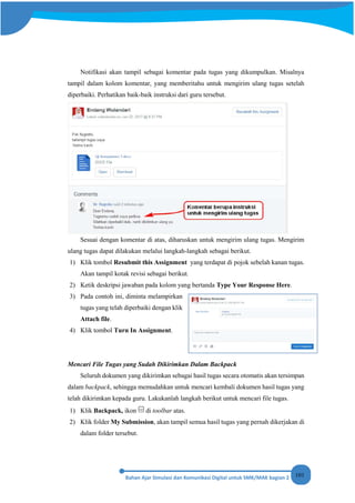 101
Notifikasi akan tampil sebagai komentar pada tugas yang dikumpulkan. Misalnya
tampil dalam kolom komentar, yang memberitahu untuk mengirim ulang tugas setelah
diperbaiki. Perhatikan baik-baik instruksi dari guru tersebut.
Sesuai dengan komentar di atas, diharuskan untuk mengirim ulang tugas. Mengirim
ulang tugas dapat dilakukan melalui langkah-langkah sebagai berikut.
1) Klik tombol Resubmit this Assignment yang terdapat di pojok sebelah kanan tugas.
Akan tampil kotak revisi sebagai berikut.
2) Ketik deskripsi jawaban pada kolom yang bertanda Type Your Response Here.
3) Pada contoh ini, diminta melampirkan
tugas yang telah diperbaiki dengan klik
Attach file.
4) Klik tombol Turn In Assignment.
Mencari File Tugas yang Sudah Dikirimkan Dalam Backpack
Seluruh dokumen yang dikirimkan sebagai hasil tugas secara otomatis akan tersimpan
dalam backpack, sehingga memudahkan untuk mencari kembali dokumen hasil tugas yang
telah dikirimkan kepada guru. Lakukanlah langkah berikut untuk mencari file tugas.
1) Klik Backpack, ikon di toolbar atas.
2) Klik folder My Submission, akan tampil semua hasil tugas yang pernah dikerjakan di
dalam folder tersebut.
 