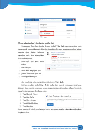 102
Mengerjakan Latihan/Ujian Daring melalui Quiz
Penggunaan fitur Quiz ditandai dengan tombol Take Quiz yang merupakan pintu
masuk untuk mengerjakan quiz. Fitur ini digunakan oleh guru untuk memberikan latihan
maupun ujian daring. Sebelum
mengikuti quiz, akan ditampilkan
informasi mengenai:
1) nama/topik quiz yang harus
diikuti,
2) deskripsi quiz,
3) batas akhir pengerjaan quiz,
4) jumlah soal dalam quiz, dan
5) waktu penerbitan quiz.
Jika sudah siap untuk mengerjakan, klik tombol Start Quiz.
Setelah menekan tombol Start Quiz, maka akan muncul pertanyaan yang harus
dijawab. Akan muncul pertanyaan sesuai dengan tipe yang ditentukan. Adapun lima jenis
model pertanyaan yang disediakan yaitu:
1) Tipe Multiple Choice
2) Tipe True False
3) Tipe Short Answer
4) Tipe Fill In The Blank
5) Tipe Matching
Untuk menjawab kuis dengan berbagai model pertanyaan tersebut laksanakanlah langkah-
langkah berikut.
 
