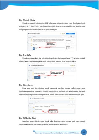 103
Tipe Multiple Choice
Untuk menjawab kuis tipe ini, klik salah satu pilihan jawaban yang disediakan (opsi
berupa A, B, C, dst). Ketika jawaban sudah diplih, ia akan berwarna biru dan panel nomor
soal yang sesuai di sebelah kiri akan berwarna hijau.
Tipe True False
Untuk menjawab kuis tipe ini, pilihlah salah satu dari tombol benar (True) atau tombol
salah (False). Setelah mengklik salah satu pilihan, tombol akan menjadi Biru.
Tipe Short Answer
Pada kuis jenis ini, diminta untuk mengetik jawaban singkat pada tempat yang
disediakan yaitu ikon kotak teks. Setelah mengerjakan soal jenis ini, poin jawaban dari soal
ini tidak langsung keluar dalam penilaian, sebab harus dikoreksi secara manual oleh guru.
Tipe Fill In The Blank
Jawaban harus diketik pada kotak teks. Pastikan panel nomor soal yang sesuai
disebelah kiri sudah tercentang sebelum pindah ke soal berikutnya.
 