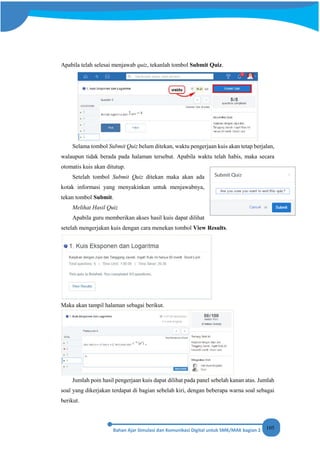 105
Apabila telah selesai menjawab quiz, tekanlah tombol Submit Quiz.
Selama tombol Submit Quiz belum ditekan, waktu pengerjaan kuis akan tetap berjalan,
walaupun tidak berada pada halaman tersebut. Apabila waktu telah habis, maka secara
otomatis kuis akan ditutup.
Setelah tombol Submit Quiz ditekan maka akan ada
kotak informasi yang menyakinkan untuk menjawabnya,
tekan tombol Submit.
Melihat Hasil Quiz
Apabila guru memberikan akses hasil kuis dapat dilihat
setelah mengerjakan kuis dengan cara menekan tombol View Results.
Maka akan tampil halaman sebagai berikut.
Jumlah poin hasil pengerjaan kuis dapat dilihat pada panel sebelah kanan atas. Jumlah
soal yang dikerjakan terdapat di bagian sebelah kiri, dengan beberapa warna soal sebagai
berikut.
 