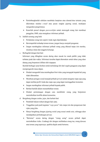 8
• Pertimbangkanlah sebelum membuka lampiran atau alamat/situs tertentu yang
dikirimkan melalui e-mail atau pesan singkat jejaring sosial, meskipun
mengetahui pengirimnya.
• Kuncilah ponsel dengan password/pin untuk mencegah orang lain membuat
panggilan, SMS, atau mengakses informasi pribadi.
b. Jadilah seorang yang baik
• Perlakukan orang lain seperti Anda ingin diperlakukan.
• Bersimpatilah terhadap teman-teman, jangan hanya menjadi pengamat.
• Jangan membagikan informasi pribadi orang yang dikenal tanpa izin mereka,
misalnya rekan dan anggota keluarga.
c. Berbagilah dengan hati-hati
Informasi yang dibagikan secara daring akan masuk ke ranah publik yang tidak
terbatas jarak dan waktu. Informasi tersebut dapat ditemukan untuk tahun yang akan
datang yang berpotensi dilihat oleh siapapun.
Ikutilah berbagai saran berikut untuk melindungi diri dari segala gangguan yang dapat
mempengaruhi masa depan.
• Hindari mengambil atau membagikan foto/video yang mengajak kepada hal yang
tidak dibenarkan.
• Membuat jaringan sosial menjadi pribadi (privat) untuk mengatur siapa saja yang
dapat melihat profil Anda dan siapa saja yang dapat meninggalkan komentar.
• Jangan membagikan informasi pribadi kepada pubik.
• Berhati-hatilah dalam menambahkan teman.
• Hindari pertentangan dengan cara memblokir orang yang berpotensi
menimbulkan konflik dalam komunitas.
d. Bergabung dengan cerdas, jujur, dan berhati-hati
• Patuhilah hukum terkait dengan hak cipta.
• Tinggalkan jauh-jauh kegiatan “copy-paste” teks tanpa izin dan pengurusan hak
cipta yang jelas.
• Hanya bergabung dengan jejaring sosial yang sesuai untuk usia, sehingga akan
mendapatkan perlindungan privasi.
• “Bertemu” secara daring dengan “orang asing” secara pribadi dapat
menimbulkan risiko. Lindungi diri dengan melibatkan orang tua, orang dewasa
atau teman yang tepercaya, apabila diajak untuk bertemu.
 