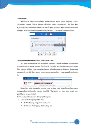 108
Notifications
Notifications akan menampilkan pemberitahuan berupa pesan langsung (Direct
Messages), catatan (Notes), balasan (Replies), tugas (Assignments), dan juga kuis
(Quizzes). Untuk melihat notifikasi, klik ikon yang terletak di pojok kanan atas halaman
Edmodo. Notifikasi dapat dihjapus dengan klik ikon “x” di sebelah kanan notifikasi.
Sumber: Dokumen Kemendikbud
Gambar 1.22 Contoh notifikasi
Menggunakan Fitur Pencarian (Search) dan Filter
Jika ingin mencari tugas, kuis, atau pesan tertentu di Edmodo, maka hal tersebut dapat
segera ditemukan dengan bantuan fitur Search. Pencarian post, kelas (group), guru, siswa
lain, maupun aplikasi yang telah ditambahkan dalam kelas dapat dilakukan dengan cara
mengetik keyword di Searchposts, groups, users, apps and more yang ada pada navigation
bar.
Sedangkan untuk menyaring posting yang terdapat pada aliran komunikasi, dapat
menggunakan fasilitas filter dengan cara klik Filter posts by, maka akan tampil jenis
pemfilteran sebagai berikut.
Filter dikategorikan dalam beberapa pilihan yaitu:
a. Filter by Author, yang terdiri atas:
• By Me: Posting yang ditulis oleh Anda
• By Others: Posting yang ditulis orang lain
 