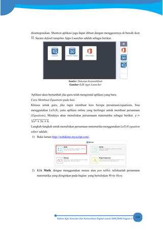 110
diiuntegrasikan. Shortcut aplikasi juga dapat dibuat dengan menggesernya di bawah ikon
. Secara default tampilan Apps Launcher adalah sebagai berikut.
Sumber: Dokumen Kemendikbud
Gambar 1.23 Apps Launcher
Aplikasi akan bertambah jika guru telah menginstal aplikasi yang baru.
Cara Membuat Equations pada kuis
Khusus untuk guru, jika ingin membuat kuis berupa persamaan/equations, bisa
menggunakan LaTeX, yaitu aplikasi online yang berfungsi untuk membuat persamaan
(Equations). Misalnya akan menuliskan persamaaan matematika sebagai berikut. 𝑦 =
√𝑥2 + 3𝑥 + 6
3
.
Langkah-langkah untuk menuliskan persamaan matematika menggunakan LaTeX equation
editor adalah:
1) Buka laman http://webdemo.myscript.com/.
2) Klik Math, dengan menggunakan mouse atau pen tablet, tuliskanlah persamaan
matematika yang diinginkan pada bagian yang bertuliskan Write Here.
 