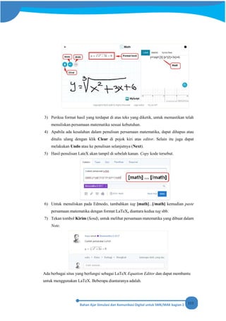 111
3) Periksa format hasil yang terdapat di atas teks yang diketik, untuk memastikan telah
menuliskan persamaan matematika sesuai kebutuhan.
4) Apabila ada kesalahan dalam penulisan persamaan matematika, dapat dihapus atau
ditulis ulang dengan klik Clear di pojok kiri atas editor. Selain itu juga dapat
melakukan Undo atau ke penulisan selanjutnya (Next).
5) Hasil penulisan LateX akan tampil di sebelah kanan. Copy kode tersebut.
6) Untuk menuliskan pada Edmodo, tambahkan tag [math]...[/math] kemudian paste
persamaan matematika dengan format LaTeX, diantara kedua tag sbb.
7) Tekan tombol Kirim (Send), untuk melihat persamaan matematika yang dibuat dalam
Note.
Ada berbagai situs yang berfungsi sebagai LaTeX Equation Editor dan dapat membantu
untuk menggunakan LaTeX. Beberapa diantaranya adalah.
 
