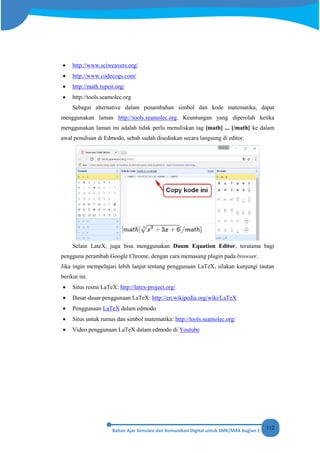 112
• http://www.sciweavers.org/
• http://www.codecogs.com/
• http://math.typeit.org/
• http://tools.seamolec.org
Sebagai alternative dalam penambahan simbol dan kode matematika, dapat
menggunakan laman http://tools.seamolec.org. Keuntungan yang diperolah ketika
menggunakan laman ini adalah tidak perlu menuliskan tag [math] ... [/math] ke dalam
awal penulisan di Edmodo, sebab sudah disediakan secara langsung di editor.
Selain LateX, juga bisa menggunakan Daum Equation Editor, terutama bagi
pengguna perambah Google Chrome, dengan cara memasang plugin pada browser.
Jika ingin mempelajari lebih lanjut tentang penggunaan LaTeX, silakan kunjungi tautan
berikut ini.
• Situs resmi LaTeX: http://latex-project.org/
• Dasar-dasar penggunaan LaTeX: http://en.wikipedia.org/wiki/LaTeX
• Penggunaan LaTeX dalam edmodo
• Situs untuk rumus dan simbol matematika: http://tools.seamolec.org/
• Video penggunaan LaTeX dalam edmodo di Youtube
 