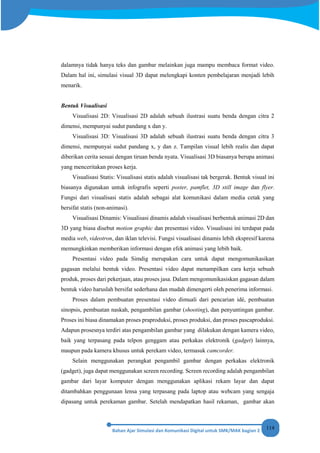 114
dalamnya tidak hanya teks dan gambar melainkan juga mampu membaca format video.
Dalam hal ini, simulasi visual 3D dapat melengkapi konten pembelajaran menjadi lebih
menarik.
Bentuk Visualisasi
Visualisasi 2D: Visualisasi 2D adalah sebuah ilustrasi suatu benda dengan citra 2
dimensi, mempunyai sudut pandang x dan y.
Visualisasi 3D: Visualisasi 3D adalah sebuah ilustrasi suatu benda dengan citra 3
dimensi, mempunyai sudut pandang x, y dan z. Tampilan visual lebih realis dan dapat
diberikan cerita sesuai dengan tiruan benda nyata. Visualisasi 3D biasanya berupa animasi
yang menceritakan proses kerja.
Visualisasi Statis: Visualisasi statis adalah visualisasi tak bergerak. Bentuk visual ini
biasanya digunakan untuk infografis seperti poster, pamflet, 3D still image dan flyer.
Fungsi dari visualisasi statis adalah sebagai alat komunikasi dalam media cetak yang
bersifat statis (non-animasi).
Visualisasi Dinamis: Visualisasi dinamis adalah visualisasi berbentuk animasi 2D dan
3D yang biasa disebut motion graphic dan presentasi video. Visualisasi ini terdapat pada
media web, videotron, dan iklan televisi. Fungsi visualisasi dinamis lebih ekspresif karena
memungkinkan memberikan informasi dengan efek animasi yang lebih baik.
Presentasi video pada Simdig merupakan cara untuk dapat mengomunikasikan
gagasan melalui bentuk video. Presentasi video dapat menampilkan cara kerja sebuah
produk, proses dari pekerjaan, atau proses jasa. Dalam mengomunikasiskan gagasan dalam
bentuk video haruslah bersifat sederhana dan mudah dimengerti oleh penerima informasi.
Proses dalam pembuatan presentasi video dimuali dari pencarian idé, pembuatan
sinopsis, pembuatan naskah, pengambilan gambar (shooting), dan penyuntingan gambar.
Proses ini biasa dinamakan proses praproduksi, proses produksi, dan proses pascaproduksi.
Adapun prosesnya terdiri atas pengambilan gambar yang dilakukan dengan kamera video,
baik yang terpasang pada telpon genggam atau perkakas elektronik (gadget) lainnya,
maupun pada kamera khusus untuk perekam video, termasuk camcorder.
Selain menggunakan perangkat pengambil gambar dengan perkakas elektronik
(gadget), juga dapat menggunakan screen recording. Screen recording adalah pengambilan
gambar dari layar komputer dengan menggunakan aplikasi rekam layar dan dapat
ditambahkan penggunaan lensa yang terpasang pada laptop atau webcam yang sengaja
dipasang untuk perekaman gambar. Setelah mendapatkan hasil rekaman, gambar akan
 
