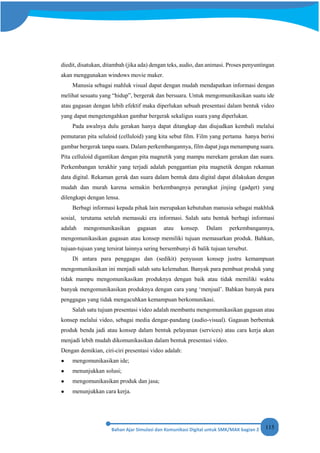 115
diedit, disatukan, ditambah (jika ada) dengan teks, audio, dan animasi. Proses penyuntingan
akan menggunakan windows movie maker.
Manusia sebagai mahluk visual dapat dengan mudah mendapatkan informasi dengan
melihat sesuatu yang “hidup”, bergerak dan bersuara. Untuk mengomunikasikan suatu ide
atau gagasan dengan lebih efektif maka diperlukan sebuah presentasi dalam bentuk video
yang dapat mengetengahkan gambar bergerak sekaligus suara yang diperlukan.
Pada awalnya dulu gerakan hanya dapat ditangkap dan diujudkan kembali melalui
pemutaran pita seluloid (celluloid) yang kita sebut film. Film yang pertama hanya berisi
gambar bergerak tanpa suara. Dalam perkembangannya, film dapat juga menampung suara.
Pita celluloid digantikan dengan pita magnetik yang mampu merekam gerakan dan suara.
Perkembangan terakhir yang terjadi adalah penggantian pita magnetik dengan rekaman
data digital. Rekaman gerak dan suara dalam bentuk data digital dapat dilakukan dengan
mudah dan murah karena semakin berkembangnya perangkat jinjing (gadget) yang
dilengkapi dengan lensa.
Berbagi informasi kepada pihak lain merupakan kebutuhan manusia sebagai makhluk
sosial, terutama setelah memasuki era informasi. Salah satu bentuk berbagi informasi
adalah mengomunikasikan gagasan atau konsep. Dalam perkembangannya,
mengomunikasikan gagasan atau konsep memiliki tujuan memasarkan produk. Bahkan,
tujuan-tujuan yang tersirat lainnya sering bersembunyi di balik tujuan tersebut.
Di antara para penggagas dan (sedikit) penyusun konsep justru kemampuan
mengomunikasikan ini menjadi salah satu kelemahan. Banyak para pembuat produk yang
tidak mampu mengomunikasikan produknya dengan baik atau tidak memiliki waktu
banyak mengomunikasikan produknya dengan cara yang ‘menjual’. Bahkan banyak para
penggagas yang tidak mengacuhkan kemampuan berkomunikasi.
Salah satu tujuan presentasi video adalah membantu mengomunikasikan gagasan atau
konsep melalui video, sebagai media dengar-pandang (audio-visual). Gagasan berbentuk
produk benda jadi atau konsep dalam bentuk pelayanan (services) atau cara kerja akan
menjadi lebih mudah dikomunikasikan dalam bentuk presentasi video.
Dengan demikian, ciri-ciri presentasi video adalah:
● mengomunikasikan ide;
● menunjukkan solusi;
● mengomunikasikan produk dan jasa;
● menunjukkan cara kerja.
 
