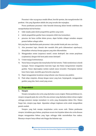 116
Presentasi video seyogyanya mudah dibuat, bersifat spontan, dan mengakomodasi ide
pembuat. Alat yang digunakan adalah alat yang tersedia dan terjangkau.
Proses pembuatan presentasi video haruslah dirancang dalam bentuk sederhana dan
memperhatikan hal-hal berikut:
• tidak terpaku pada teknik pengambilan gambar yang rumit;
• teknik pengambilan gambar harus menjamin efektivitas komunikasi;
• pencetus ide harus terlibat dalam proses, dapat berlaku sebagai sutradara ataupun
pemain bahkan sebagai editor.
Hal yang harus diperhatikan pada presentasi video produk benda jadi atau cara kerja.
1) Alur presentasi logis, dimulai dari masalah (bila perlu didramatisasi seperlunya),
ditunjukkan solusinya berupa gagasan yang akan dikemukakan.
2) Menggunakan urutan (sequence) naratif, urutan deskriptif, dan urutan penjelasan
(explanatory) dengan titik berat pada urutan deskriptif.
3) Urutan terjaga kontinuitasnya.
4) Narasi hanya mengantar dan menjelaskan hal-hal tertentu. Tidak mendominasi seluruh
tayangan. Narasi menggunakan kata-kata lugas dan bukan mengomentari tampilan
gambar. Narasi dipersiapkan melalui naskah narasi tersendiri. Penempatan kalimat
kunci harus tepat, memiliki gaya bercerita yang kuat.
5) Dapat menggunakan kesaksian orang terkenal, atau ilmuwan atau praktisi.
6) Pada tahap simpulan, ditutup dengan narasi yang kuat, berpengaruh, menggunakan
gambar yang jelas, back sound yang sesuai.
C. Praproduksi
1. Sinopsis
Sinopsis merupakan alur cerita yang dijelaskan secara singkat. Dalam pembahasan ini,
sinopsis mengarah pada alur cerita film atau animasi yang dijelaskan dalam tulisan singkat
sehingga penonton mampu memahami isi cerita yang disampaikan dalam film. Dalam
fungsi lain, sinopsis juga dapat digunakan sebagai ringkasan cerita untuk mengarahkan
penulis naskah.
Sinopsis yang baik mampu menjelaskan cerita secara utuh. Dalam pembuatan
sinopsis, keindahan gaya bahasa, penjelasan secara rinci kejadian dalam alur cerita disusun
dengan menggunakan bahasa yang lugas sehingga tidak menimbulkan bias makna.
Biasanya sinopsis hanya dibuat satu hingga dua halaman saja.
 