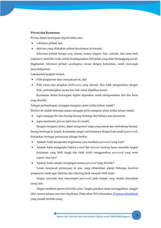 9
Privasi dan Keamanan
Privasi dalam kewargaan digital terdiri atas:
• informasi pribadi dan;
• aktivitas yang dilakukan selama berselancar di internet.
Infromasi pribadi berupa usia, alamat, nomor telepon, foto, sekolah, dan nama baik
(reputasi), memiliki risiko untuk disalahgunakan oleh pihak yang tidak bertanggung jawab.
Bagikanlah informasi pribadi secukupnya sesuai dengan kebutuhan, untuk mencegah
penyalahgunaan.
Lakukanlah langkah berikut.
• Pilih pengaturan akun menjadi privat, dan
• Pilih rekan atau pengikut (followers) yang dikenal. Jika tidak mengenalnya dengan
baik, pertimbangkan secara hati-hati untuk dijadikan teman.
Keamanan dalam kewargaan digital digunakan untuk mengamankan diri dan harta
yang dimiliki.
Sebagai perbandingan, mengapa mengunci pintu ketika keluar rumah?
Berikut ini adalah beberapa alasan mengapa perlu mengunci pintu ketika keluar rumah.
• ingin menjaga diri dan barang-barang berharga dari bahaya atau pencurian.
• ingin menikmati privasi (aktivitas di rumah).
Dengan mengunci pintu, dapat mengontrol siapa yang masuk dan melindungi barang-
barang berharga di rumah. Keamanan sangat erat kaitannya dengan kata sandi (password).
Perhatikan berbagai pertanyaan sebagai berikut.
• Apakah Anda mengetahui bagaimana cara membuat password yang kuat?
• Apakah Anda mengetahui bahwa e-mail dan internet banking harus memiliki tingkat
keamanan yang lebih tinggi dan tidak boleh menggunakan password yang sama
seperti situs lain?
• Apakah Anda mampu mengingat semua password yang dimiliki?
Untuk menjawab pertanyaan di atas, yang dibutuhkan adalah beberapa kiat-kiat
pengaturan sandi agar identitas dan rekening bank menjadi lebih aman.
Jangan mencatat atau menyimpan password pada tempat yang mudah ditemukan
orang lain.
Jangan membuat password terlalu jelas. Jangan gunakan nama sesungguhnya, tanggal
lahir, nomor telepon atau baris keyboard. Pada tahun 2016 ditemukan 25 password terburuk
yang mudah ditebak orang:
 