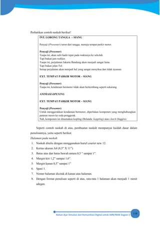 118
Perhatikan contoh naskah berikut!
INT. LORONG TANGGA – SIANG
Penyaji (Presenter) turun dari tangga, menuju tempat parkir motor.
Penyaji (Presenter)
Tanpa ini, akan sulit hadir tepat pada waktunya ke sekolah.
Tapi bukan jam wekker.
Tanpa ini, perjalanan Jakarta Bandung akan menjadi sangat lama.
Tapi bukan jalan Tol.
Setiap perjalanan akan menjadi hal yang sangat menyiksa dan tidak nyaman
EXT. TEMPAT PARKIR MOTOR – SIANG
Penyaji (Presenter)
Tanpa ini, kendaraan bermotor tidak akan berkembang seperti sekarang.
ANIMASI OPENING
EXT. TEMPAT PARKIR MOTOR – SIANG
Penyaji (Presenter)
Untuk menggerakkan kendaraan bermotor, diperlukan komponen yang menghubungkan
putaran mesin ke roda penggerak.
Nah, komponen ini dinamakan kopling (Belanda: koppling) atau clutch (Inggris).
Seperti contoh naskah di atas, pembuatan naskah mempunyai kaidah dasar dalam
penulisannya, yaitu seperti berikut.
Halaman pada naskah
1. Naskah ditulis dengan menggunakan huruf courier new 12.
2. Kertas ukuran A4 (8,5” X 11”).
3. Batas atas dan batas bawah antara 0,5 “ sampai 1”.
4. Margin kiri 1,2” sampai 1,6”.
5. Margin kanan 0,5” sampai 1”
6. Spasi 1.
7. Nomer halaman dicetak di kanan atas halaman.
8. Dengan format penulisan seperti di atas, rata-rata 1 halaman akan menjadi 1 menit
adegan.
 