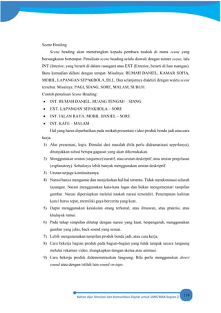 119
Scene Heading
Scene heading akan menerangkan kepada pembaca naskah di mana scene yang
bersangkutan bertempat. Penulisan scene heading selalu diawali dengan nomer scene, lalu
INT (Interior, yang berarti di dalam ruangan) atau EXT (Exterior, berarti di luar ruangan).
Baru kemudian diikuti dengan tempat. Misalnya: RUMAH DANIEL, KAMAR SOFIA,
MOBIL, LAPANGAN SEPAKBOLA, DLL. Dan selanjutnya diakhiri dengan waktu scene
tersebut. Misalnya: PAGI, SIANG, SORE, MALAM, SUBUH.
Contoh penulisan Scene Heading:
• INT. RUMAH DANIEL. RUANG TENGAH – SIANG
• EXT. LAPANGAN SEPAKBOLA – SORE
• INT. JALAN RAYA. MOBIL DANIEL – SORE
• INT. KAFE – MALAM
Hal yang harus diperhatikan pada naskah presentasi video produk benda jadi atau cara
kerja.
1) Alur presentasi, logis. Dimulai dari masalah (bila perlu didramatisasi seperlunya),
ditunjukkan solusi berupa gagasan yang akan dikemukakan.
2) Menggunakan urutan (sequence) naratif, atau urutan deskriptif, atau urutan penjelasan
(explanatory). Sebaiknya lebih banyak menggunakan urutan deskriptif.
3) Urutan terjaga kontinuitasnya.
4) Narasi hanya mengantar dan menjelaskan hal-hal tertentu. Tidak mendominasi seluruh
tayangan. Narasi menggunakan kata-kata lugas dan bukan mengomentari tampilan
gambar. Narasi dipersiapkan melalui naskah narasi tersendiri. Penempatan kalimat
kunci harus tepat, memiliki gaya bercerita yang kuat.
5) Dapat menggunakan kesaksian orang terkenal, atau ilmuwan, atau praktisi, atau
khalayak ramai.
6) Pada tahap simpulan ditutup dengan narasi yang kuat, berpengaruh, menggunakan
gambar yang jelas, back sound yang sesuai.
7) Lebih mengutamakan tampilan produk benda jadi, atau cara kerja.
8) Cara bekerja bagian produk pada bagian-bagian yang tidak tampak secara langsung
melalui rekaman video, diungkapkan dengan sketsa atau animasi.
9) Cara bekerja produk didemonstrasikan langsung. Bila perlu menggunakan direct
sound atau dengan istilah lain sound on tape.
 