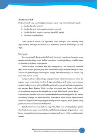 120
Breakdown Naskah
Berdasar naskah yang sudah ada perlu dilakukan kajian yang meliputi beberapa aspek:
a. Jumlah dan sifat karakter*
b. Jumlah dan jenis lingkungan (setting/environment)
c. Jumlah dan jenis properti, wardrobe, dan objek produk
d. Peralatan yang diperlukan
*Pada produksi animasi 3D diperlukan sketsa berbagai sudut pandang setiap
objek/karakter 3D sebagai dasar melakukan pemodelan, termasuk perbandingan ciri fisik
objek.
Storyboard
Storyboard adalah sketsa gambar berbentuk thumbnail yang disusun berurutan sesuai
dengan rangkaian jalan cerita. Melalui storyboard, seluruh pendukung produksi dapat
melihat alur cerita dalam bentuk gambar.
Dalam membuat storyboard, kita perlu menggunakan cara seolah-olah membidik
objek sesuai dengan gagasan yang akan disampaikan dengan mempertimbangkan angle
camera atau pertimbangan sinematografis lainnya. Jika akan menunjukkan sesuatu yang
rinci, perlu bidikan closeup.
Fungsi storyboard adalah sebagai ungkapan kreatif untuk menyampaikan pesan dan
gagasan secara visual. Pada storyboard, dapat ditambahkan arah gerak, yang memandu
gerakan berikutnya, serta informasi lain berupa huruf, warna, dan tata letak sehingga pesan
dan gagasan dapat diterima. Untuk membuat storyboard yang bagus, perlu berlatih
menggambarkan komposisi dari suatu adegan tertentu dalam bentuk gambar sketsa.
Pada umumnya, pembuat stroryboard memerlukan keterampilan menggambar dan mampu
menampung berbagai ide arahan sutradara. Bila terbatas dalam ilustrasi dapat membuat
storyboard dengan ilustrasi langsung pada perangkat lunak pengolah grafis, aplikasi daring
pembuat storyboard dan melalui bidikan foto.
Bentuk panel storyboard tidak ada yang baku, tetapi pada umumnya berupa gambar
thumbnail disusun secara horisontal atau vertikal yang dilengkapi dengan arahan visual
berupa panduan informasi nomor adegan, nomor cut/panel, nomor background, dan catatan
adegan.
 