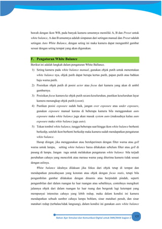125
bawah dengan ikon WB, pada banyak kamera umumnya memiliki A, B dan Preset untuk
white balance, A dan B umumnya adalah simpanan dari setingan manual dan Preset adalah
setingan Auto White Balance, dengan seting ini maka kamera dapat mengambil gambar
sesuai dengan seting tempat yang akan digunakan.
F. Pengaturan White Balance
Berikut ini adalah langkah dalam pengaturan White Ballance.
1) Seting kamera pada white balance manual, gunakan objek putih untuk menentukan
white balance nya, objek putih dapat berupa kertas putih, papan putih atau bahkan
baju warna putih.
2) Posisikan objek putih di posisi actor atau focus dari kamera yang akan di ambil
gambarnya.
3) Posisikan focus kamera ke objek putih secara keseluruhan, pastikan keseluruhan layar
kamera menangkap objek putih (zoom).
4) Pastikan posisi exposure sudah baik, jangan over exposure atau under exposure,
gunakan exposure manual karena di beberapa kamera bila menggunakan auto
exposure maka white balance juga akan masuk system auto (maksudnya kalau auto
exposure maka white balance juga auto).
5) Tekan tombol white balance, tunggu beberapa saat hingga ikon white balance berhenti
berkedip, setelah ikon berhenti berkedip maka kamera sudah mendapatkan pengaturan
white balance.
Harap diingat, jika menggunakan atau berekperimen dengan filter warna atau gell
warna untuk lampu, setting white balance harus dilakukan sebelum filter atau gell di
pasang di lampu. Jangan ragu untuk melakukan pengaturan white balance bila terjadi
perubahan cahaya yang mencolok atau merasa warna yang diterima kamera tidak sesuai
dengan aslinya.
White balance idealnya dilakuan jika fokus dari objek tetap di tempat dan
mendapatkan pencahayaan yang konstan atau objek dengan focus statis, tetapi bila
pengambilan gambar dilakukan dengan dinamis atau berpindah pindah, seperti
pengambilan dari dalam ruangan ke luar ruangan atau sebaliknya, contohnya mengikuti
jalannya objek dari dalam ruangan ke luar ruang dan bergerak lagi ketempat yang
mempunyai intensitas cahaya yang lebih redup, maka dalam kondisi ini kamera
mendapatkan sebuah sumber cahaya lampu bohlam, sinar matahari penuh, dan sinar
matahari redup (terhalau/tidak langsung), dalam kondisi ini gunakan auto white balance
 