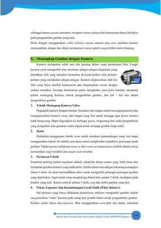 126
sehingga kamera secara automatis mengatur intens cahaya dan kameraman hanya berfokus
pada pengambilan gambar yang baik.
Perlu diingat, menggunakan white balance secara manual atau auto pastikan kamera
menunjukkan adegan dan objek mempunyai warna seperti yang terlihat mata telanjang.
G. Menangkap Gambar dengan Kamera
Kamera merupakan salah satu alat penting dalam suatu pembuatan film. Fungsi
kamera yaitu mengambil atau merekam adegan-adegan (kegiatan) yang
diarahkan oleh sang sutradara kemudian divisualisasikan oleh pemain-
pemain yang melakukan adegan-adegan. Kamera dioperasikan oleh kru
film yang biasa disebut kamerawan dan dioperasikan sesuai dengan
arahan sutradara. Seorang kamerawan perlu mengetahui jenis-jenis kamera, mengenal
teknik memegang kamera, teknik pengambilan gambar, dan hal – hal lain dalam
pengambilan gambar.
1. Teknik Memegang Kamera Video
Peganglah kamera dengan mantap. Gunakan satu tangan untuk memegang kamera dan
mengoperasikan kontrol zoom, dan tangan yang lain untuk menjaga agar posisi kamera
tidak bergoyang. Dapat digerakkan ke berbagai posisi, tergantung dari sudut pengambilan
yang diinginkan atau gunakan selalu tripod untuk menjaga gambar tetap stabil.
2. Zoom
Hindarkan penggunaan teknik zoom untuk merekam pemandangan yang luas tanpa
menggunakan tripod. Ini adalah cara dasar untuk menghindari terjadinya guncangan pada
gambar. Dalam proses melakuan zoom in dan zoom out kamerawan terlebih dahulu harus
memastikan angel terakhir dari angel zoom tersebut.
3. Peraturan 5 detik
Peraturan penting dalam merekam adalah, rekamlah dalam waktu yang lebih lama dan
hindarkan gerakan kemera yang tidak perlu. Selalu rekam satu adegan sekurang-kurangnya
dalam 5 detik. Ini akan memudahkan editor untuk mengambil potongan-potongan gambar
yang diperlukan. Ingat untuk tetap menghitung dalam hati sampai 5 detik, meskipun pada
kondisi yang sulit. Rekam subyek selama 5 detik, stop dan ambil gambar yang lain.
4. Fokus, Exposure dan Keseimbangan Cerah Putih (White Balance)
Hal pertama yang harus dilakukan kamerawan sebelum mengambil gambar adalah
menyesuaikan “mata” kamera pada setiap kali pindah lokasi untuk pengambilan gambar.
Periksa selalu fokus dan exposure. Bila menggunakan zoom jauh dan dekat, fokuskan
 