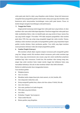 127
selalu pada jarak ideal ke objek yang diinginkan untuk direkam. Setiap kali kamerawan
mengubah lokasi pengambilan gambar maka kondisi cahaya pasti juga akan berubah, maka
kamerawan perlu menyesuaikan keseimbangan warna putih pada kamera. Proses ini
disebut dengan mengatur keseimbangan cerah putih kamera.
5. Tanggal dan Waktu
Jangan pernah memasang tanda tanggal dan waktu pada layar yang terekam, ini akan
membuat video sama sekali tidak dapat digunakan. Penulisan tanggal dan waktu pada layar
tidak membuktikan bahwa video ini diambil pada saat yang tertulis di layar, karena bisa
saja yang tertulis tanggal 5 November 1950 tidak menjamin pengambilan video tersebut
pada tahun 1950, bisa saja setiap orang mengubah tanggal dan waktu tersebut. Namun,
sebaiknya selalu merekam suara pada awal pengambilan gambar yang menjelaskan kapan
gambar tersebut direkam, lokasi perekaman gambar. Cara inilah yang dapat merekam
secara permanen informasi waktu dan tempat pengambilan gambar.
6. Gambar Pengisi (Cutaways)
Bila merekam sebuah objek, kegiatan ataupun wawancara perlu mengambil gambar
yang lain. Sebagai contoh, bila merekam sebuah wawancara, perlu untuk merekam juga
kantor orang yang mewawancarai atau sesuatu yang lain untuk memberikan penjelasan
tambahan bagi video wawancara. Contoh lain, bila membuat video tentang orang utan,
jangan lupa untuk merekam hutan tempat mereka tinggal dan kebakaran hutan yang
merusakkan habitatnya, bila ada ini akan membuat sebuah video lebih informatif.
Berikut ini adalah prosedur dasar menggunakan kamera.
Cara merekam gambar
● Hidupkan kamera.
● Atur view finder.
● Masukkan media simpan (kaset pita, kartu memori, cd, dvd, hardisk, dll).
● Atur ulang kode waktu/time code.
● Setiap mengambil gambar baru, rekam color bars selama 10 detik, bila ada.
● Atur white balance.
● Atur suara, pastikan level audio bergerak.
● Pilih objek yang akan direkam.
● Atur fokus.
● Perhatikan “bingkai” dan komposisi.
● Tekan tombol Record.
● Rekam gambar yang diinginkan.
 