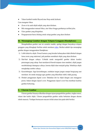 128
● Tekan kembali tombol Record atau Stop untuk berhenti.
Cara mengatur fokus
● Zoom in ke arah objek/subjek yang akan direkam.
● Bila menggunakan manual fokus, atur fokus hingga gambarnya terlihat jelas.
● Ukur gambar yang diinginkan.
● Pengoperasian harus diulang untuk setiap gambar yang akan direkam
H. Menangkap Gambar dengan Telepon Genggam (Handphone)
Mengabadikan gambar saat ini semakin mudah, apalagi dengan banyaknya telepon
genggam yang dilengkapi fasilitas untuk merekam video. Berikut adalah tips menangkap
gambar dengan menggunakan Handphone:
1) Lebih dekat ke objek: Ponsel kamera yang beredar kebanyakan tidak dibekali dengan
lensa zoom yang maksimal, jadi pastikan mendekati objek yang akan direkam.
2) Hati-hati dengan cahaya: Cobalah untuk mengambil gambar dalam kondisi
penerangan yang cukup. Saat merekam di bawah terpaan sinar matahari, objek jangan
membelakangi datangnya cahaya, karena objek akan menjadi gelap. Sebaiknya objek
menghadap sumber cahaya.
3) Keseimbangan: Jaga keseimbangan, usahakan tangan jangan sampai bergoyang saat
merekam. Ini untuk menjaga agar gambar yang dihasilkan stabil, tidak goyang.
4) Hindari penggunaan digital zoom: Dekatkan diri ke objek dengan cara menggeser
posisi, bukan dengan digital zoom. Penggunaan digital zoom bisa membuat kualitas
gambar berkurang.
I. Ukuran Gambar
Ukuran gambar biasanya dikaitkan dengan tujuan pengambilan gambar, tingkat emosi,
situasi dan kodisi objek. Ukuran pengambilan gambar selalu berkaitan dengan ukuran
tubuh manusia. Terdapat bermacam-macam istilah antara lain pada tabel berikut.
 