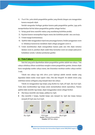 133
4) Track Out, yaitu teknik pengambilan gambar yang dimulai dengan cara menggerakan
kamera menjauhi objek.
Setelah mengetahui berbagai gerakan kamera pada pengambilan gambar, juga perlu
memperhatikan hal-hal dalam pengambilan gambar sebagai berikut.
1) Setiap gerak harus memiliki makna yang mendukung kelebihan produk.
2) Kejelian kamera menampilkan bagian utama dan kelebihan produk atau cara kerja.
3) Urutan terjaga kontinuitasnya.
4) Apabila tidak menggunakan tripod atau penyangga kamera, hindari penggunaan zoom
in. Sebaiknya kamerawan mendekati objek sebagai pengganti zoom in.
5) Untuk memfokuskan objek (mengarahkan kamera pada satu titik objek tertentu)
lakukan zoom in, pastikan objek sudah fokus kemudian zoom out sampai pada posisi
kedudukan semula. Lakukan perekaman gambar.
K. Tata Cahaya
Satu hal yang perlu diperhatikan dalam pengambilan gambar adalah tata cahaya. Tata
cahaya sebaiknya dibuat sesederhana mungkin selama pengambilan gambar, dimana objek
harus menghadap sumber cahaya utama, dan disarankan membuat sumber cahaya melalui
3 titik.
Teknik tata cahaya tiga titik (three point lighting) adalah metode standar yang
digunakan dalam media visual seperti video, film dan fotografi. Ini adalah sistem yang
sederhana namun serbaguna yang menjadi dasar tata cahaya.
Teknik ini menggunakan tiga lampu yang disebut key light, fill light, dan back light.
Tentu akan membutuhkan tiga lampu untuk memanfaatkan teknik sepenuhnya. Namun
apabila tidak memiliki tiga lampu, dapat menggunakan aturan sebagai berikut:
● Jika hanya memiliki satu lampu, jadikan key light.
● Jika memiliki 2 lampu, buatlah lampu satu menjadi key light dan lampu lainnya
menjadi fill light atau back light.
Key light Fill Light Back light
Sumber: Dokumen Kemendikbud
Gambar 2.8 Tata cahaya
 