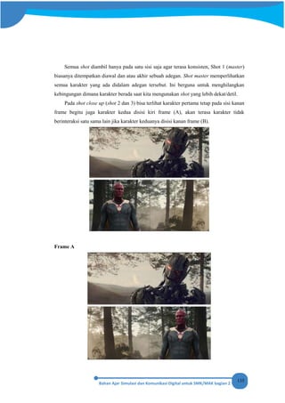 135
Semua shot diambil hanya pada satu sisi saja agar terasa konsisten, Shot 1 (master)
biasanya ditempatkan diawal dan atau akhir sebuah adegan. Shot master memperlihatkan
semua karakter yang ada didalam adegan tersebut. Ini berguna untuk menghilangkan
kebingungan dimana karakter berada saat kita mengunakan shot yang lebih dekat/detil.
Pada shot close up (shot 2 dan 3) bisa terlihat karakter pertama tetap pada sisi kanan
frame begitu juga karakter kedua disisi kiri frame (A), akan terasa karakter tidak
berinteraksi satu sama lain jika karakter keduanya disisi kanan frame (B).
Frame A
 