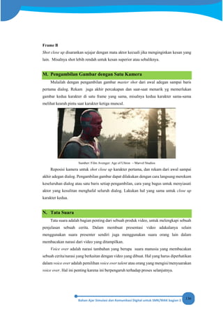 136
Frame B
Shot close up disarankan sejajar dengan mata aktor kecuali jika menginginkan kesan yang
lain. Misalnya shot lebih rendah untuk kesan superior atau sebaliknya.
M. Pengambilan Gambar dengan Satu Kamera
Mulailah dengan pengambilan gambar master shot dari awal adegan sampai baris
pertama dialog. Rekam juga akhir percakapan dan saat-saat menarik yg memerlukan
gambar kedua karakter di satu frame yang sama, misalnya kedua karakter sama-sama
melihat kearah pintu saat karakter ketiga muncul.
Sumber: Film Avenger: Age of Ultron – Marvel Studios
Reposisi kamera untuk shot close up karakter pertama, dan rekam dari awal sampai
akhir adegan dialog. Pengambilan gambar dapat dilakukan dengan cara langsung merekam
keseluruhan dialog atau satu baris setiap pengambilan, cara yang bagus untuk menyiasati
aktor yang kesulitan menghafal seluruh dialog. Lakukan hal yang sama untuk close up
karakter kedua.
N. Tata Suara
Tata suara adalah bagian penting dari sebuah produk video, untuk melengkapi sebuah
penjelasan sebuah cerita. Dalam membuat presentasi video adakalanya selain
menggunakan suara presenter sendiri juga menggunakan suara orang lain dalam
membacakan narasi dari video yang ditampilkan.
Voice over adalah narasi tambahan yang berupa suara manusia yang membacakan
sebuah cerita/narasi yang berkaitan dengan video yang dibuat. Hal yang harus diperhatikan
dalam voice over adalah pemilihan voice over talent atau orang yang mengisi/menyuarakan
voice over. Hal ini penting karena ini berpengaruh terhadap proses selanjutnya.
 
