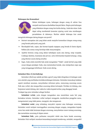 11
Hubungan dan Komunikasi
Dalam kehidupan nyata, hubungan dengan orang di sekitar bisa
menjadi rumit karena disebabkan banyak faktor. Begitu pula hubungan
yang dilakukan dengan orang lain ketika daring. Anda dan rekan Anda
dapat saling membantah komentar jejaring sosial atau membangun
persahabatan di dalamnya. Berikut adalah beberapa kiat untuk
mengelola hubungan daring dengan cara positif.
• Internet merupakan alat yang hebat untuk menjalin komunikasi dengan orang-orang
yang berada pada jarak yang jauh.
• Bersikaplah baik, sopan, dan hormat kepada siapapun yang berada di dunia digital,
bahkan jika semua orang bersikap tidak menyenangkan.
• Apabila bertemu orang asing dalam kehidupan nyata atau daring, tetap waspada.
Lindungi identitas, keamanan dan privasi, serta informasikan kepada keluarga, orang
yang ditemui secara daring tersebut.
• Ingat, Anda selalu memiliki hak untuk mengatakan "Tidak", untuk hal-hal yang tidak
sesuai dengan pendapat Anda, atau memutuskan kontak, atau melaporkan siapa saja
yang mengganggu kebebasan Anda secara daring.
Intimidasi Siber (Cyberbullying)
Intimidasi (Bullying) adalah perilaku agresif yang tidak diinginkan di kalangan anak
usia sekolah yang melibatkan ketidakseimbangan kekuatan. Intimidasi mencakup tindakan
seperti membuat ancaman, menyebarkan informasi palsu, menyerang seseorang secara
fisik atau verbal, dan mengucilkan seseorang dalam kelompok. Perilaku ini diulang, atau
berpotensi untuk diulang, dari waktu ke waktu kepada korban yang dianggap lemah.
Terdapat tiga jenis intimidasi sebagai berikut.
Intimidasi verbal, yaitu dengan mengatakan atau menuliskan suatu hal yang
bermakna tertentu. Intimidasi verbal meliputi menggoda, memberikan panggilan nama,
mengomentari yang tidak pantas, mengejek, dan mengancam.
Intimidasi sosial, yang terkadang menyakiti reputasi atau hubungan seseorang.
Intimidasi sosial meliputi meninggalkan seseorang dengan sengaja, mengatakan kepada
siswa lain untuk tidak berteman dengan seseorang, menyebarkan rumor tentang seseorang,
dan memalukan seseorang di depan umum.
Intimidasi fisik, yaitu perbuatan menyakiti tubuh atau harta benda seseorang.
Intimidasi fisik meliputi menekan/menendang/menjepit/mendorong, meludah, mengambil
 