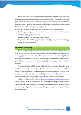 137
Dalam praktiknya, voice over menggunakan perangkat perekam suara yang sudah
cocok dengan komputer, misalnya mikrofon komputer itu sendiri. Kemudian setelah proses
perekaman suara narrator/voice over talent, dilanjutkan dengan editing suara hasil rekaman
tersebut, misalnya dengan pembersihan noise, menaikkan gain dan lain-lain sehingga suara
bagus dan siap untuk digabungkan dengan gambar.
Hal-hal yang perlu diperhatikan dalam perekaman suara adalah sebagai berikut.
1) Pastikan peralatan perekaman suara dalam kondisi baik /tidak rusak yang dapat
mengasilkan gangguan suara (noise).
2) Pastikan indikator level audio pada kamera bekerja.
3) Jangan melakukan aktifitas yang tidak perlu yang dapat menyebabkan suara, hingga
menggangu proses perekaman.
O. Screen Recording
Selain menggunakan kamera, gambar bergerak dapat juga direkam dengan merekam
layar (screen recording). Screen recording adalah merekam tampilan yang tampak di layar
atau piranti keluaran visual lainnya. Biasanya ini adalah suatu gambar digital yang
ditangkap oleh aplikasi perekam layar yang dijalankan pada komputer, walaupun dapat
pula dihasilkan oleh kamera atau piranti yang dapat menangkap keluaran video dari
komputer.
Screencast-O-Matic adalah sebuah aplikasi berbasis Java yang digunakan untuk
membuat screencast pada sistem operasi Windows, Mac, dan Linux. Screencast-O-Matic
memberikan layanan software gratis yang memungkinkan pengguna untuk merekam semua
tampilan dan gerakan pada layar monitor. Baik gerakan krusor dan klik indikator, mudah
untuk digunakan, dapat menambahkan keterangan atau komentar dengan mudah.
Aplikasi ini dapat diunduh di alamat: http://www.screencast-o-matic.com/ atau dapat
secara langsung merekam secara online di halaman tersebut, dengan mengklik tombol
Start recording kemudian mengikuti proses berikutnya yang diminta, webcam (built in
camera) dapat digunakan untuk mengambil gambar operator komputer sebagai
pemain/presenter.
 