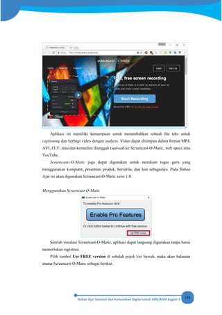 138
Aplikasi ini memiliki kemampuan untuk menambahkan sebuah ﬁle teks untuk
captioning dan berbagi video dengan audiens. Video dapat disimpan dalam format MP4,
AVI, FLV, atau dan kemudian diunggah (upload) ke Screencast-O-Matic, web space atau
YouTube.
Screencasts-O-Matic juga dapat digunakan untuk merekam tugas guru yang
menggunakan komputer, presentasi produk, bercerita, dan lain sebagainya. Pada Bahan
Ajar ini akan digunakan Screencast-O-Matic versi 1.0.
Menggunakan Screencast-O-Matic
Setelah instalasi Screencast-O-Matic, aplikasi dapat langsung digunakan tanpa harus
memerlukan registrasi.
Pilih tombol Use FREE version di sebelah pojok kiri bawah, maka akan halaman
utama Screencast-O-Matic sebagai berikut.
 
