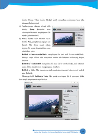 140
tombol Pause. Tekan tombol Restart untuk mengulang perekaman layar jika
dianggap belum sesuai.
4) Setelah proses rekaman selesai, pilih
tombol Done, kemudian akan
dihadapkan ke menu penyimpanan file
seperti gambar berikut.
5) Untuk melihat hasil rekaman tekan
tombol Play, yang berada di pojok kiri
bawah. Jika dirasa sudah cukup,
simpan file sesuai dengan pilihan yang
disediakan, yaitu:
Publish to Screencast-O-Matic: menyimpan file pada web Screencast-O-Matic,
hasilnya dapat dilihat oleh masyarakat umum bila komputer terhubung dengan
internet.
Publish to YouTube HD: menyimpan file pada server web YouTube, hasil rekaman
dapat dilihat atau ditonton oleh pengguna YouTube.
Publish to Video File: menyimpan pada media penyimpanan lokal, seperti hardisk
atau flashdisk.
Misalnya dipilih Publish to Video File, untuk menyimpan file di komputer. Maka
akan tampil pengaturan sebagai berikut.
 