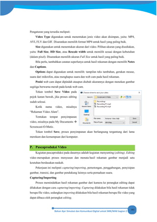 141
Pengaturan yang tersedia meliputi:
Video Type digunakan untuk menentukan jenis video akan disimpan, yaitu: MP4,
AVI, FLV dan GIF. Disarankan memilih format MP4 untuk hasil yang paling baik.
Size digunakan untuk menentukan ukuran dari video. Pilihan ukuran yang disediakan,
yaitu: Full Size, HD Size, atau Rescale width untuk memilih sesuai dengan kebutuhan
(dalam pixel). Disarankan memilih ukuran Full Size untuk hasil yang paling baik.
Bila perlu, tambahkan catatan seperlunya untuk hasil rekaman dengan memilih Notes
dan Captions.
Options dapat digunakan untuk memilih: tampilan teks tambahan, gerakan mouse,
suara dari mikrofon, atau menghapus suara dan web cam pada hasil rekaman.
Posisi web cam dapat dipindah ataupun diubah ukurannya dengan menekan gambar
segitiga berwarna merah pada kotak web cam.
Tekan tombol Save Video pada
pojok kanan bawah, jika proses editing
sudah selesai.
Ketik nama video, misalnya
“Rekaman Video Alam”.
Tentukan tempat penyimpanan
video, misalnya pada My Documents 
Screencast-O-Matic.
Tekan tombol Save, proses penyimpanan akan berlangsung tergantung dari lama
merekam dan kemampuan dari komputer.
P. Pascaproduksi Video
Kegiatan pascaproduksi pada dasarnya adalah kegiatan menyunting (editing). Editing
video merupakan proses menyusun dan menata hasil rekaman gambar menjadi satu
keutuhan berdasakan naskah.
Pekerjaan ini meliputi capturing/importing, pemotongan, penggabungan, penyisipan
gambar, transisi, dan gambar pendukung lainnya serta pemaduan suara.
Capturing/Importing
Proses memindahkan hasil rekaman gambar dari kamera ke perangkat editing dapat
dilakukan dengan cara capturing/importing. Capturing dilakukan bila hasil rekaman tidak
berupa file video, sedangkan importing dilakukan bila hasil rekaman berupa file video yang
dapat dibaca oleh perangkat editing.
 