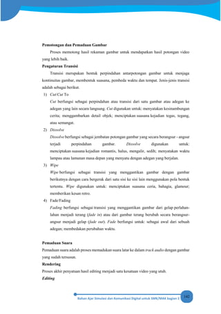 142
Pemotongan dan Pemaduan Gambar
Proses memotong hasil rekaman gambar untuk mendapatkan hasil potongan video
yang lebih baik.
Pengaturan Transisi
Transisi merupakan bentuk perpindahan antarpotongan gambar untuk menjaga
kontinuitas gambar, membentuk suasana, pembeda waktu dan tempat. Jenis-jenis transisi
adalah sebagai berikut.
1) Cut/Cut To
Cut berfungsi sebagai perpindahan atau transisi dari satu gambar atau adegan ke
adegan yang lain secara langsung. Cut digunakan untuk: menyatakan kesinambungan
cerita; menggambarkan detail objek; menciptakan suasana kejadian tegas, tegang,
atau semangat.
2) Dissolve
Dissolve berfungsi sebagai jembatan potongan gambar yang secara berangsur - angsur
terjadi perpindahan gambar. Dissolve digunakan untuk:
menciptakan suasana kejadian romantis, halus, mengalir, sedih; menyatakan waktu
lampau atau lamunan masa depan yang menyatu dengan adegan yang berjalan.
3) Wipe
Wipe berfungsi sebagai transisi yang menggantikan gambar dengan gambar
berikutnya dengan cara bergerak dari satu sisi ke sisi lain menggunakan pola bentuk
tertentu. Wipe digunakan untuk: menciptakan suasana ceria, bahagia, glamour;
memberikan kesan retro.
4) Fade/Fading
Fading berfungsi sebagai transisi yang menggantikan gambar dari gelap perlahan-
lahan menjadi terang (fade in) atau dari gambar terang berubah secara berangsur-
angsur menjadi gelap (fade out). Fade berfungsi untuk: sebagai awal dari sebuah
adegan; membedakan perubahan waktu.
Pemaduan Suara
Pemaduan suara adalah proses memadukan suara latar ke dalam track audio dengan gambar
yang sudah tersusun.
Rendering
Proses akhir penyatuan hasil editing menjadi satu kesatuan video yang utuh.
Editing
 