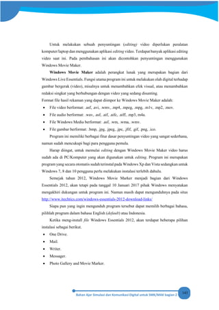 143
Untuk melakukan sebuah penyuntingan (editing) video diperlukan peralatan
komputer/laptop dan menggunakan aplikasi editing video. Terdapat banyak aplikasi editing
video saat ini. Pada pembahasan ini akan dicontohkan penyuntingan menggunakan
Windows Movie Maker.
Windows Movie Maker adalah perangkat lunak yang merupakan bagian dari
Windows Live Essentials. Fungsi utama program ini untuk melakukan olah digital terhadap
gambar bergerak (video), misalnya untuk menambahkan efek visual, atau menambahkan
redaksi singkat yang berhubungan dengan video yang sedang disunting.
Format file hasil rekaman yang dapat diimpor ke Windows Movie Maker adalah:
• File video berformat: .asf, .avi, .wmv, .mp4, .mpeg, .mpg, .m1v, .mp2, .mov.
• File audio berformat: .wav, .asf, .aif, .aifc, .aiff, .mp3, m4a.
• File Windows Media berformat: .asf, .wm, .wma, .wmv.
• File gambar berformat: .bmp, .jpg, .jpeg, .jpe, .jfif, .gif, .png, .ico.
Program ini memiliki berbagai fitur dasar penyuntingan video yang sangat sederhana,
namun sudah mencukupi bagi para pengguna pemula.
Harap diingat, untuk memulai editing dengan Windows Movie Maker video harus
sudah ada di PC/Komputer yang akan digunakan untuk editing. Program ini merupakan
program yang secara otomatis sudah terinstal pada Windows Xp dan Vista sedangkan untuk
Windows 7, 8 dan 10 pengguna perlu melakukan instalasi terlebih dahulu.
Semejak tahun 2012, Windows Movie Marker menjadi bagian dari Windows
Essentials 2012, akan tetapi pada tanggal 10 Januari 2017 pihak Windows menyatakan
mengakhiri dukungan untuk program ini. Namun masih dapat mengunduhnya pada situs
http://www.itechtics.com/windows-essentials-2012-download-links/
Siapa pun yang ingin mengunduh program tersebut dapat memilih berbagai bahasa,
pilihlah program dalam bahasa English (default) atau Indonesia.
Ketika meng-install file Windows Essentials 2012, akan terdapat beberapa pilihan
instalasi sebagai berikut.
• One Drive.
• Mail.
• Writer.
• Messager.
• Photo Gallery and Movie Marker.
 