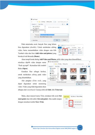 145
Pada antarmuka awal, banyak fitur yang belum
bisa digunakan (disable). Untuk melakukan editing
video, harus menambahkan video dengan cara klik
Tambah video dan foto (Add video and photos) yang
berada di tab Beranda (Home).
Akan tampil kotak dialog Add Video and Photos, pilih video yang akan dimodifikasi,
misalnya dipilih video dengan nama
“Push up.mp4”. Kemudian klik tombol
Buka (Open).
Gunakan fitur sebagai berikut,
untuk melakukan editing pada video
yang ditambahkan.
Alat pangkas (Trim tool), yang
dapat digunakan untuk memotong
video. Video yang tidak digunakan akan
dihapus dari storyboard. Caranya klik tab Edit, klik Trim tool.
Maka, akan muncul menu Trim, tentukan titik awal (Set
start point) dan titik akhir (Set end point). Jika sudah simpan
dengan menekan tombol Save Trim.
 