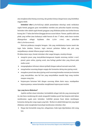 12
atau menghancurkan barang seseorang, dan gerakan lainnya dengan kasar yang disebabkan
anggota tubuh.
Intimidasi siber (cyberbullying) adalah pemanfaatan teknologi untuk melakukan
segala bentuk gangguan guna merendahkan martabat atau pelecehan kepada seseorang.
Intimidasi siber adalah segala bentuk gangguan yang dilakukan pelaku atau korban berusia
kurang dari 17 tahun dan belum dianggap dewasa secara hukum. Namun, apabila salah satu
pihak yang terlibat (atau keduanya) sudah berusia di atas 17 tahun, maka kasus tersebut
dikategorikan sebagai kejahatan siber (cyber crime) atau pelecehan
siber (cyberharassment).
Motivasi pelakunya mungkin beragam. Ada yang melakukannya karena marah dan
ingin balas dendam, frustrasi, ingin mencari perhatian bahkan ada pula yang
menjadikannya sekadar hiburan pengisi waktu luang.
Di dalam dunia maya, bentuk intimidasi siber sangat beragam, misalnya berupa:
• mengirim pesan yang menyakitkan/mengancam kepada seseorang melalui e-mail,
ponsel, game online, jejaring sosial, atau berbagi gambar/video yang dimuat pada
media sosial;
• mengungkapkan informasi rahasia (pribadi) dengan maksud merusak nama baik;
• mengeluarkan seseorang dengan sengaja dari komunitas daring atau jejaring sosial;
• mengakses ponsel atau akun jejaring sosial seseorang kemudian memuat pos komentar
yang menyakitkan, atau hal lain yang menyebabkan masalah bagi orang tersebut
maupun orang lain;
• berpura-pura berteman baik dengan seseorang dalam dunia maya, mendapatkan
kepercayaannya, namun kemudian mengkhianati kepercayaan tersebut.
Apa yang harus dilakukan?
Apabila melihat situasi intimidasi, bertindaklah sebagai individu yang menentang hal
ini, dan harus mendorong diri untuk mengambil tindakan positif dan berperan aktif dalam
memberantas segala jenis intimidasi. Ambillah peranan besar dalam membangun
komunitas daring dan warga negara yang baik. Berikut ini adalah beberapa kiat yang dapat
dilakukan untuk menghindari/menyikapi/memberantas intimidasi siber.
• Hargai dan hormatilah orang lain, sebagaimana Anda ingin diperlakukan oleh orang
lain.
 