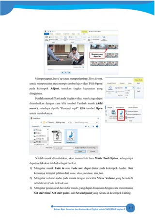 147
Mempercepat (Speed up) atau memperlambat (Slow down),
untuk mempercepat atau memperlambat laju video. Pilih Speed
pada kelompok Adjust, tentukan tingkat kecepatan yang
diinginkan.
Setelah memodifikasi pada bagian video, musik juga dapat
ditambahkan dengan cara klik tombol Tambah musik (Add
music), misalnya dipilih “Renewal.mp3”. Klik tombol Open
untuk membukanya.
Setelah musik ditambahkan, akan muncul tab baru Music Tool Option, selanjutnya
dapat melakukan hal-hal sebagai berikut.
1) Mengatur musik Fade in atau Fade out. dapat diatur pada kelompok Audio. Dari
keduanya terdapat pilihan dari none, slow, medium, dan fast.
2) Mengatur volume audio pada musik dengan cara klik Music Volume yang berada di
sebelah kiri Fade in/Fade out.
3) Mengatur posisi awal dan akhir musik, yang dapat dilakukan dengan cara menentukan
Set start time, Set start point, dan Set end point yang berada di kelompok Editing.
 