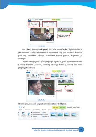148
Judul (Title), Keterangan (Caption), dan Daftar nama (Credits) dapat ditambahkan
jika dibutuhkan. Caranya adalah tentukan bagian video yang akan diberi teks, kemudian
pilih yang dibutuhkan. Misalnya ditambahkan Caption penjelas “Bagaimana ya
solusinya?”.
Terdapat berbagai jenis Credits yang dapat digunakan, yaitu meliputi Daftar nama
(Credits), Sutradara (Director), Dibintangi (Staring), Lokasi (Location), dan Musik
pengiring (Soundtrack).
Memilih tema, dilakukan dengan klik tema di AutoMovie Themes.
 